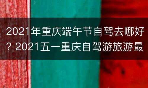 2021年重庆端午节自驾去哪好? 2021五一重庆自驾游旅游最佳去处