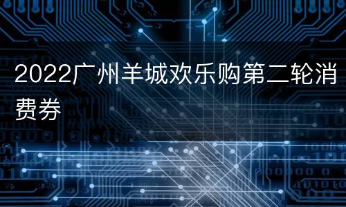 2022广州羊城欢乐购第二轮消费券