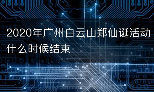 2020年广州白云山郑仙诞活动什么时候结束