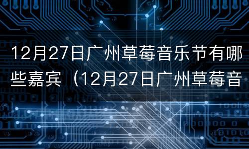 12月27日广州草莓音乐节有哪些嘉宾（12月27日广州草莓音乐节有哪些嘉宾参加）