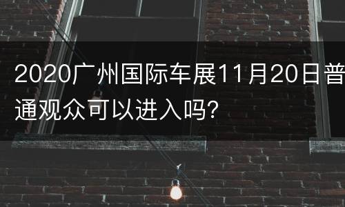 2020广州国际车展11月20日普通观众可以进入吗？