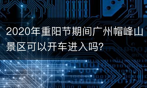 2020年重阳节期间广州帽峰山景区可以开车进入吗？
