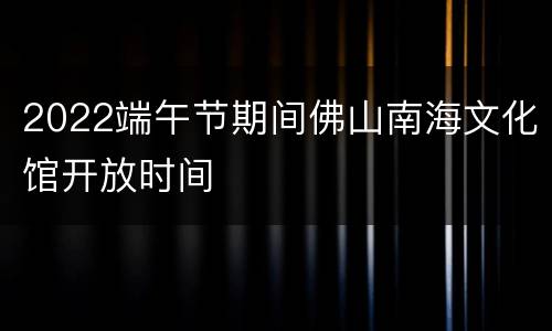 2022端午节期间佛山南海文化馆开放时间
