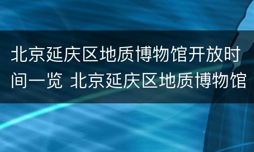 北京延庆区地质博物馆开放时间一览 北京延庆区地质博物馆开放时间一览表最新