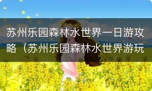 苏州乐园森林水世界一日游攻略（苏州乐园森林水世界游玩攻略一日游）