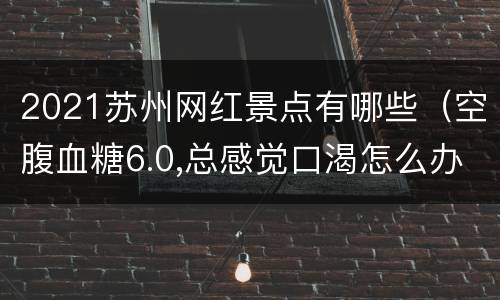 2021苏州网红景点有哪些（空腹血糖6.0,总感觉口渴怎么办）