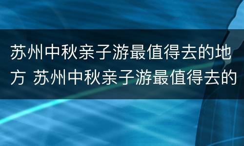 苏州中秋亲子游最值得去的地方 苏州中秋亲子游最值得去的地方有哪些