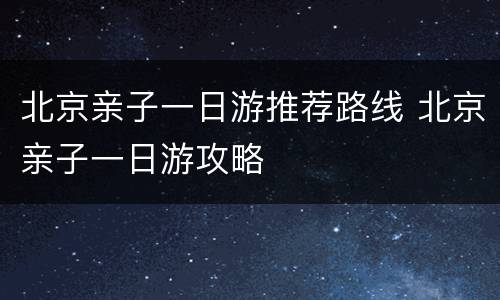 北京亲子一日游推荐路线 北京亲子一日游攻略