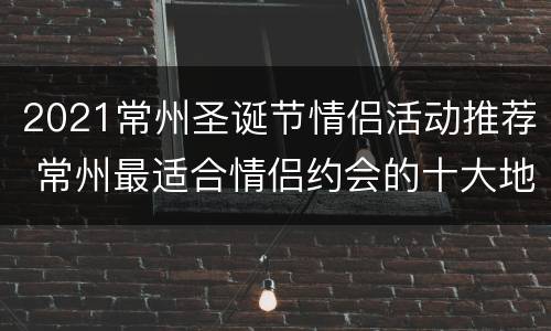2021常州圣诞节情侣活动推荐 常州最适合情侣约会的十大地点!