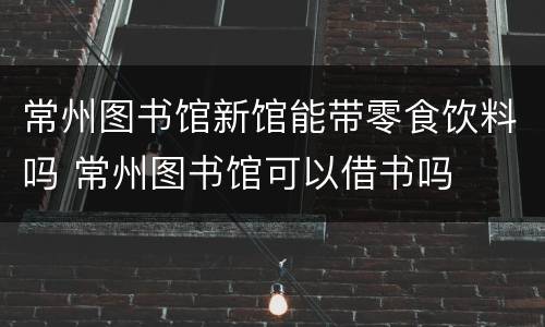 常州图书馆新馆能带零食饮料吗 常州图书馆可以借书吗