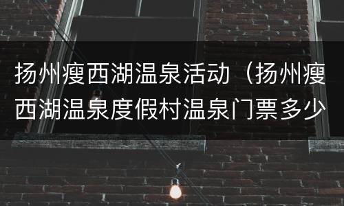 扬州瘦西湖温泉活动（扬州瘦西湖温泉度假村温泉门票多少钱）