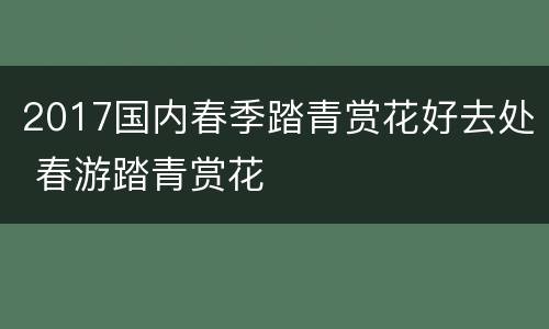 2017国内春季踏青赏花好去处 春游踏青赏花