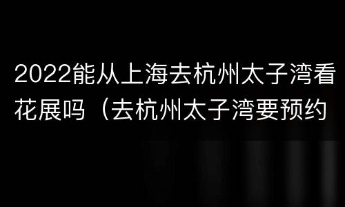 2022能从上海去杭州太子湾看花展吗（去杭州太子湾要预约吗）
