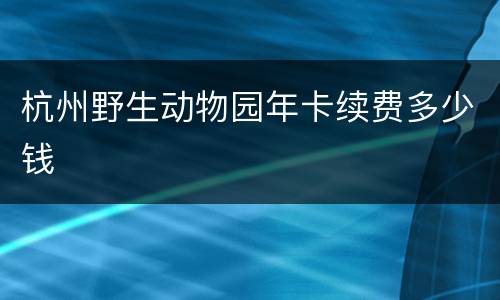 杭州野生动物园年卡续费多少钱