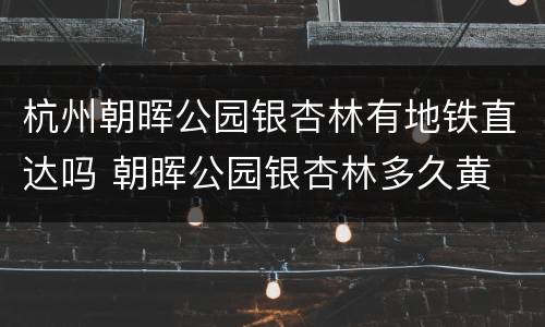杭州朝晖公园银杏林有地铁直达吗 朝晖公园银杏林多久黄