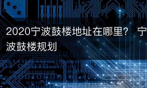 2020宁波鼓楼地址在哪里？ 宁波鼓楼规划