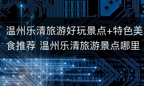 温州乐清旅游好玩景点+特色美食推荐 温州乐清旅游景点哪里好玩