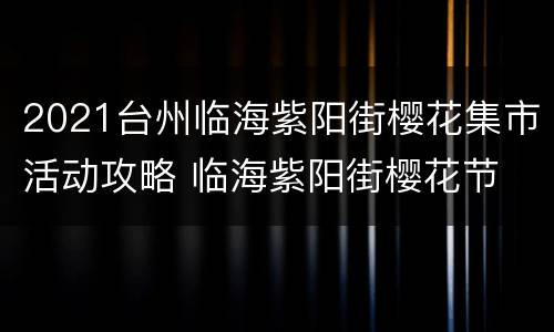 2021台州临海紫阳街樱花集市活动攻略 临海紫阳街樱花节