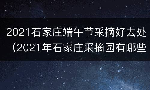 2021石家庄端午节采摘好去处（2021年石家庄采摘园有哪些）