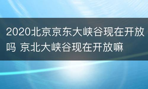 2020北京京东大峡谷现在开放吗 京北大峡谷现在开放嘛