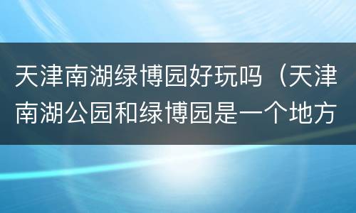 天津南湖绿博园好玩吗（天津南湖公园和绿博园是一个地方吗）