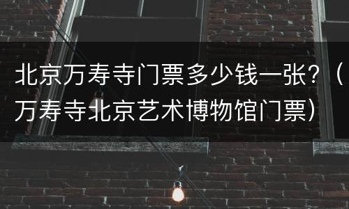 北京万寿寺门票多少钱一张?（万寿寺北京艺术博物馆门票）