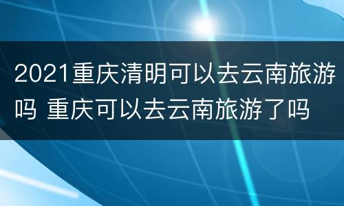 2021重庆清明可以去云南旅游吗 重庆可以去云南旅游了吗