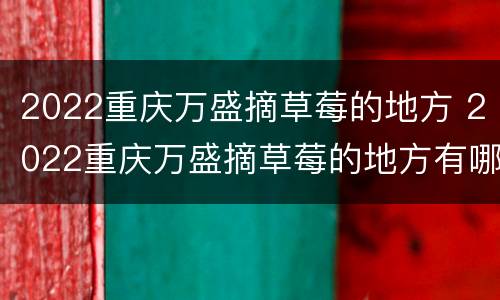 2022重庆万盛摘草莓的地方 2022重庆万盛摘草莓的地方有哪些