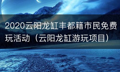 2020云阳龙缸丰都籍市民免费玩活动（云阳龙缸游玩项目）