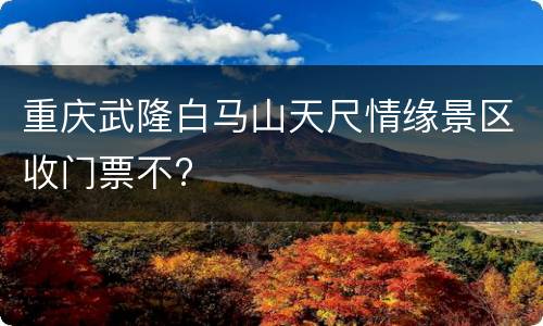 重庆武隆白马山天尺情缘景区收门票不?