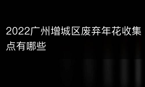 2022广州增城区废弃年花收集点有哪些