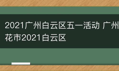 2021广州白云区五一活动 广州花市2021白云区