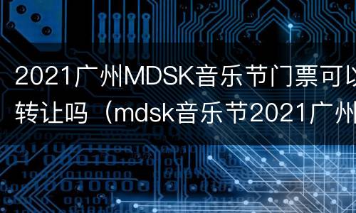 2021广州MDSK音乐节门票可以转让吗（mdsk音乐节2021广州票价）