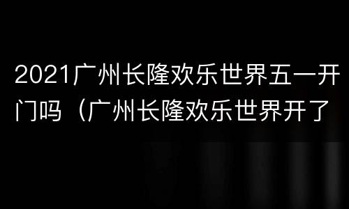 2021广州长隆欢乐世界五一开门吗（广州长隆欢乐世界开了吗）