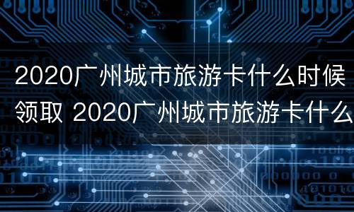 2020广州城市旅游卡什么时候领取 2020广州城市旅游卡什么时候领取的