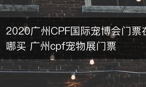 2020广州CPF国际宠博会门票在哪买 广州cpf宠物展门票