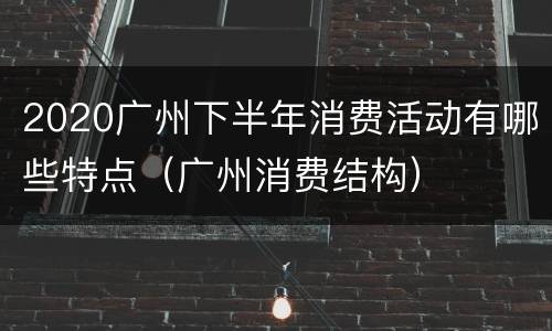 2020广州下半年消费活动有哪些特点（广州消费结构）