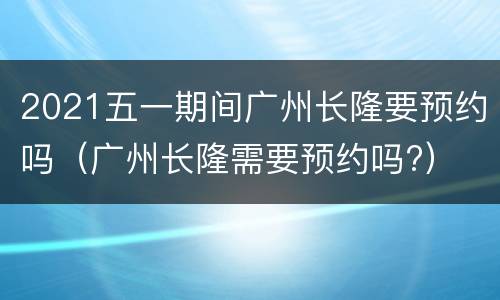 2021五一期间广州长隆要预约吗（广州长隆需要预约吗?）