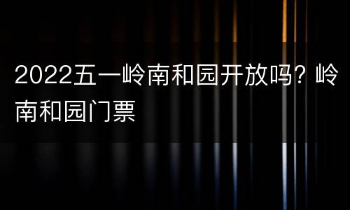 2022五一岭南和园开放吗? 岭南和园门票