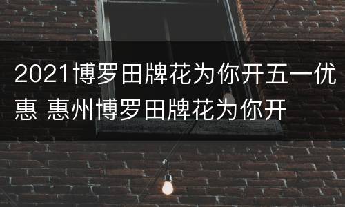 2021博罗田牌花为你开五一优惠 惠州博罗田牌花为你开