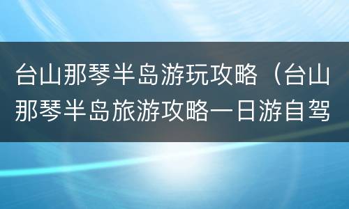 台山那琴半岛游玩攻略（台山那琴半岛旅游攻略一日游自驾游导航）