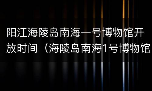 阳江海陵岛南海一号博物馆开放时间（海陵岛南海1号博物馆门票多少钱）