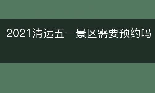 2021清远五一景区需要预约吗