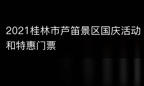 2021桂林市芦笛景区国庆活动和特惠门票
