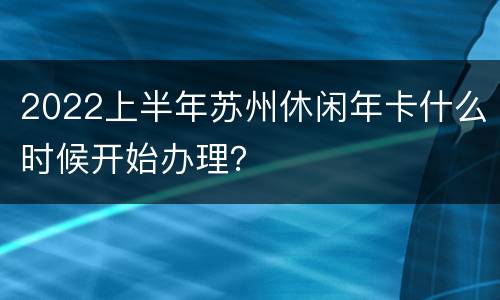 2022上半年苏州休闲年卡什么时候开始办理？