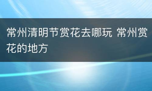 常州清明节赏花去哪玩 常州赏花的地方