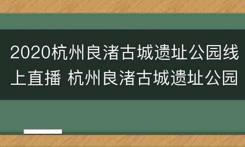 2020杭州良渚古城遗址公园线上直播 杭州良渚古城遗址公园预约