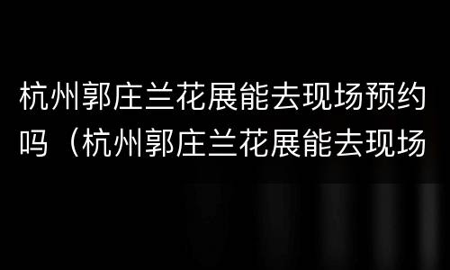 杭州郭庄兰花展能去现场预约吗（杭州郭庄兰花展能去现场预约吗现在）