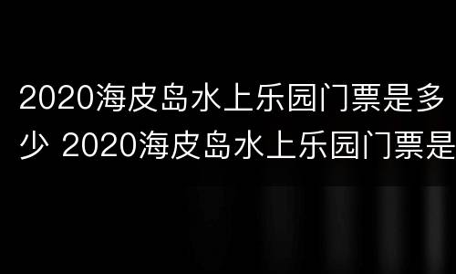 2020海皮岛水上乐园门票是多少 2020海皮岛水上乐园门票是多少钱一张