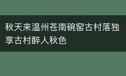 秋天来温州苍南碗窑古村落独享古村醉人秋色